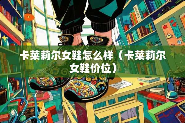 卡莱莉尔女鞋怎么样（卡莱莉尔女鞋价位）