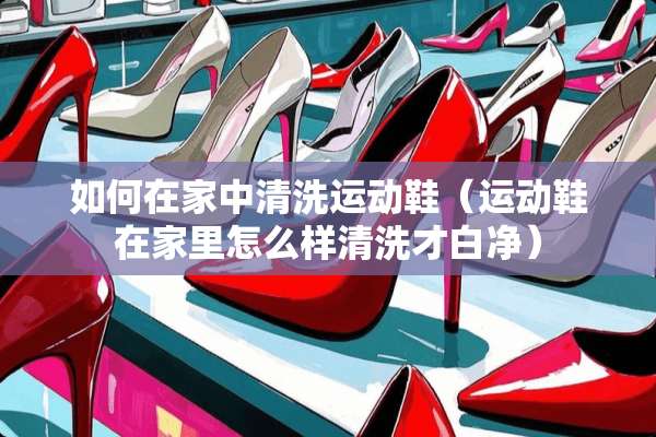 如何在家中清洗运动鞋（运动鞋在家里怎么样清洗才白净）