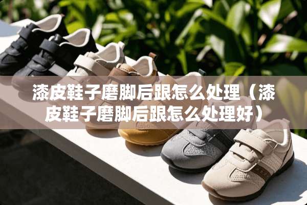 漆皮鞋子磨脚后跟怎么处理（漆皮鞋子磨脚后跟怎么处理好）
