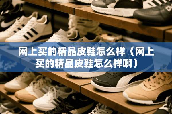 网上买的精品皮鞋怎么样（网上买的精品皮鞋怎么样啊）