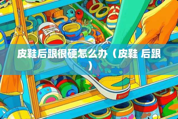 皮鞋后跟很硬怎么办（皮鞋 后跟）