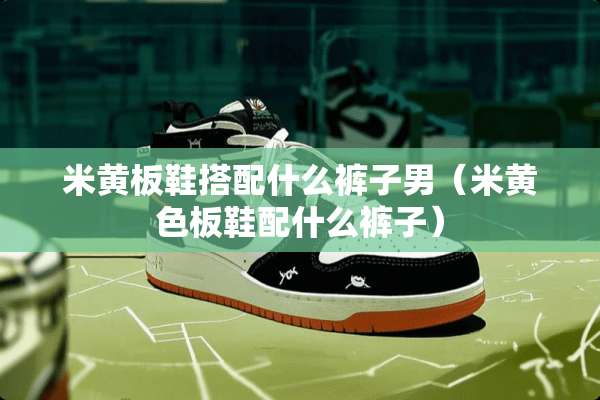 米黄板鞋搭配什么裤子男（米**板鞋配什么裤子）