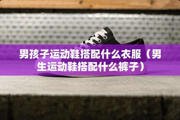 男孩子运动鞋搭配什么衣服（男生运动鞋搭配什么裤子）
