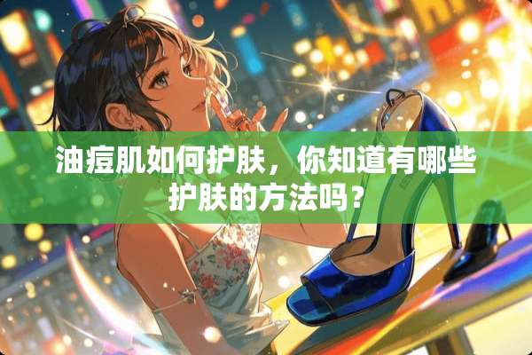 油痘肌如何护肤，你知道有哪些护肤的方法吗？