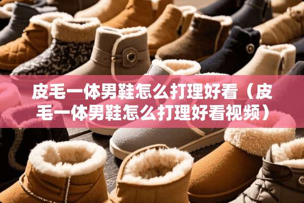皮毛一体男鞋怎么打理好看（皮毛一体男鞋怎么打理好看视频）