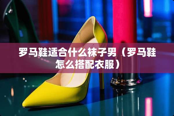 罗马鞋适合什么袜子男（罗马鞋怎么搭配衣服）