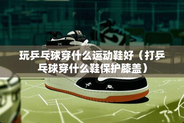 玩乒乓球穿什么运动鞋好（打乒乓球穿什么鞋保护膝盖）