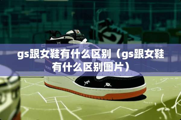 gs跟女鞋有什么区别（gs跟女鞋有什么区别图片）