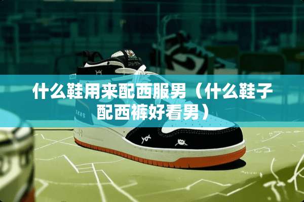 什么鞋用来配西服男（什么鞋子配西裤好看男）