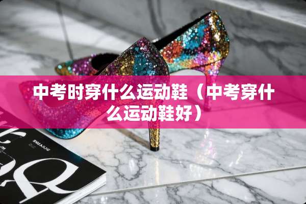 中考时穿什么运动鞋（中考穿什么运动鞋好）
