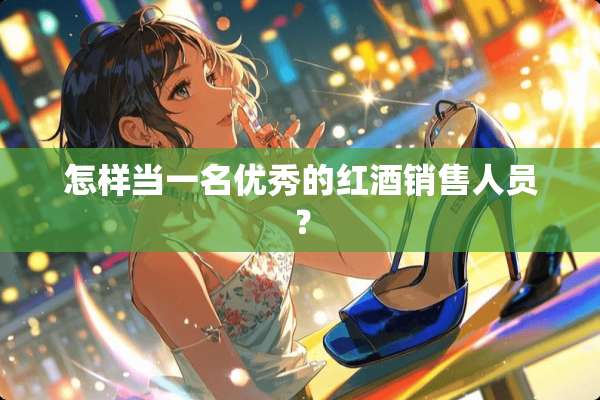怎样当一名优秀的红酒销售人员？