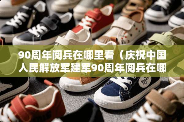 90周年阅兵在哪里看（庆祝中国人民***建军90周年阅兵在哪里举行）