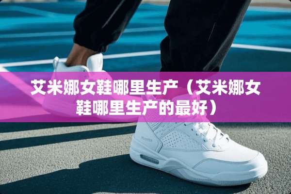 艾米娜女鞋哪里生产（艾米娜女鞋哪里生产的最好）