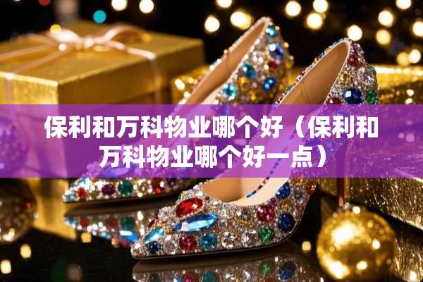 保利和万科物业哪个好（保利和万科物业哪个好一点）