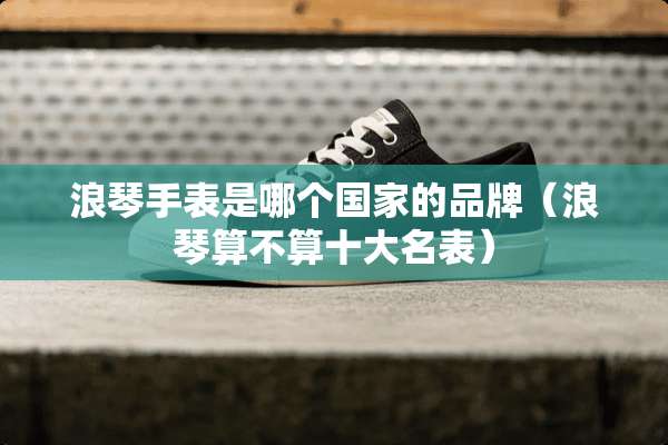 浪琴手表是哪个国家的品牌（浪琴算不算十大名表）