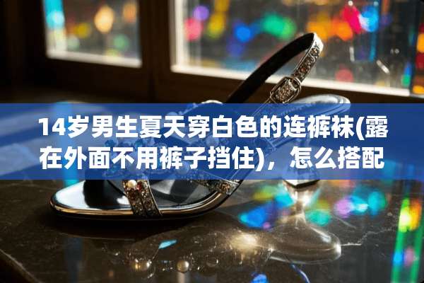 14岁男生夏天穿白色的连**(露在外面不用裤子挡住)，怎么搭配最好看？