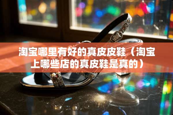 淘宝哪里有好的真皮皮鞋（淘宝上哪些店的真皮鞋是真的）