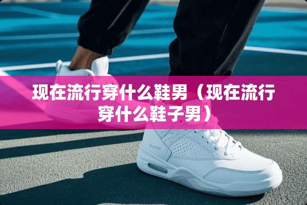 现在流行穿什么鞋男（现在流行穿什么鞋子男）