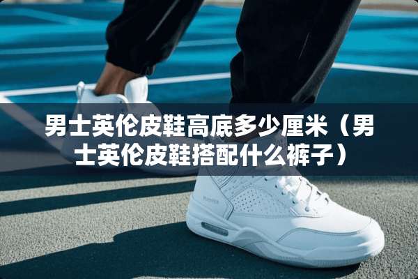男士英伦皮鞋高底多少厘米（男士英伦皮鞋搭配什么裤子）