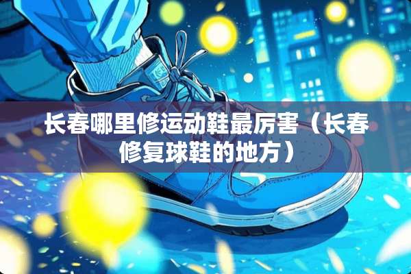 长春哪里修运动鞋最厉害（长春修复球鞋的地方）
