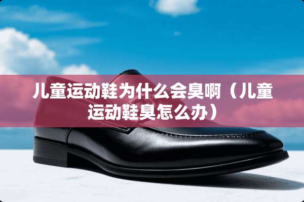 儿童运动鞋为什么会臭啊（儿童运动鞋臭怎么办）