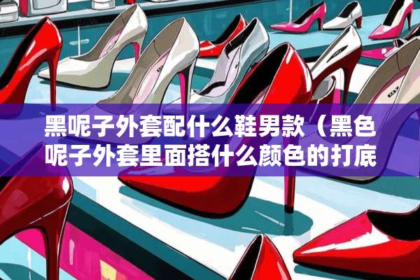 黑呢子外套配什么鞋男款（黑色呢子外套里面搭什么颜色的打底衫）