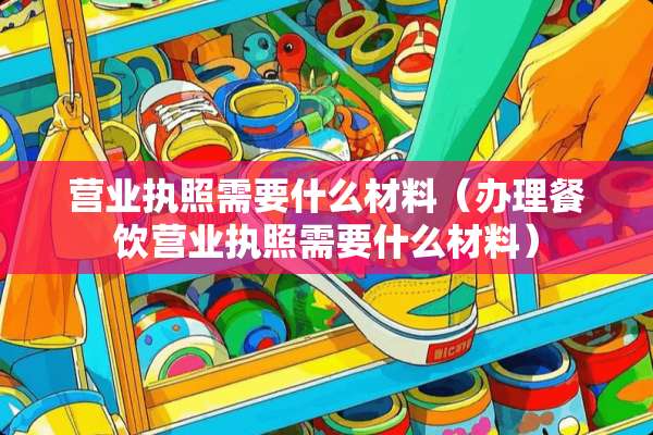 营业执照需要什么材料（办理餐饮营业执照需要什么材料）