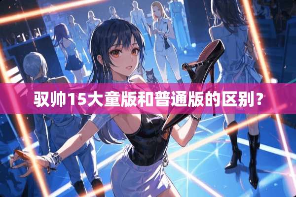 驭帅15大童版和普通版的区别？