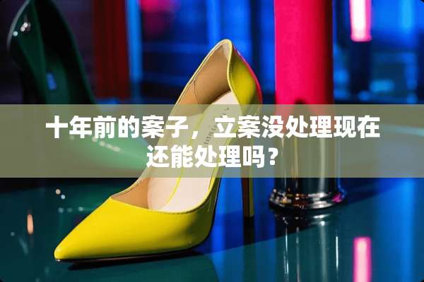 十年前的案子，立案没处理现在还能处理吗？