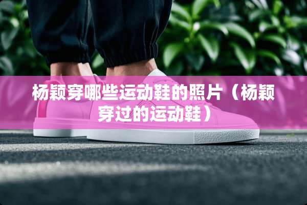 杨颖穿哪些运动鞋的照片（杨颖穿过的运动鞋）