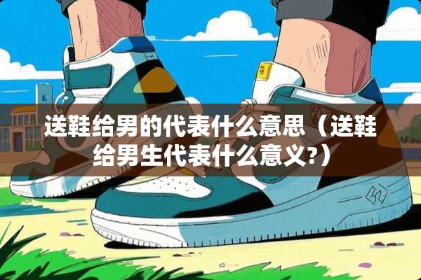 送鞋给男的代表什么意思（送鞋给男生代表什么意义?）