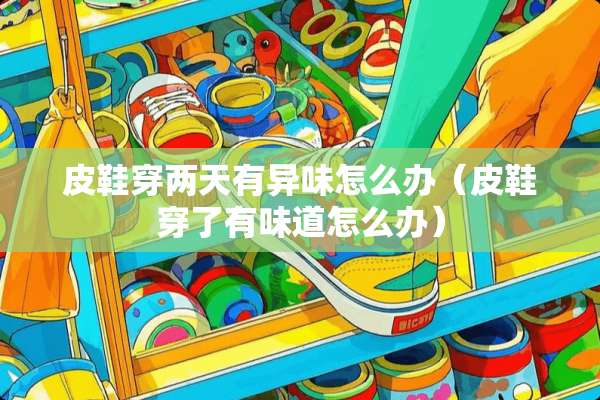 皮鞋穿两天有异味怎么办（皮鞋穿了有味道怎么办）