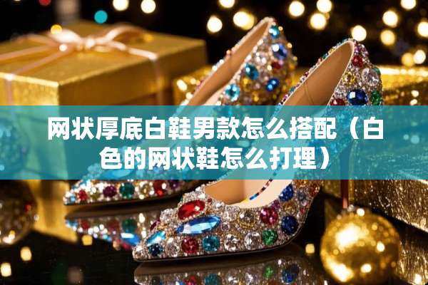网状厚底白鞋男款怎么搭配（白色的网状鞋怎么打理）