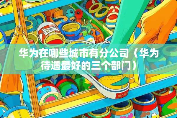 华为在哪些城市有分公司（华为待遇最好的三个部门）