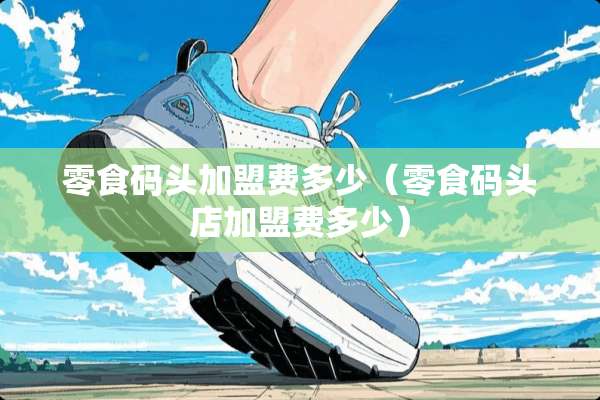 零食码头加盟费多少（零食码头店加盟费多少）