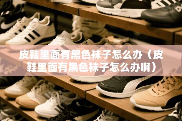 皮鞋里面有黑色袜子怎么办（皮鞋里面有黑色袜子怎么办啊）
