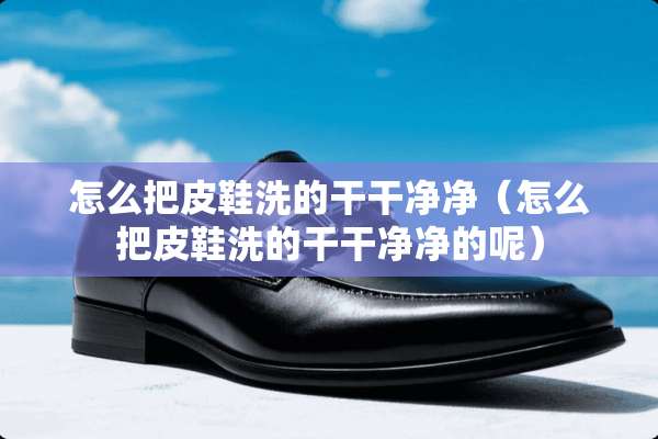 怎么把皮鞋洗的干干净净（怎么把皮鞋洗的干干净净的呢）