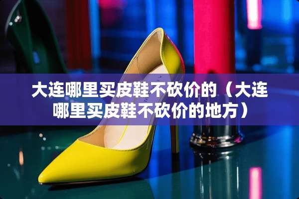 大连哪里买皮鞋不砍价的（大连哪里买皮鞋不砍价的地方）