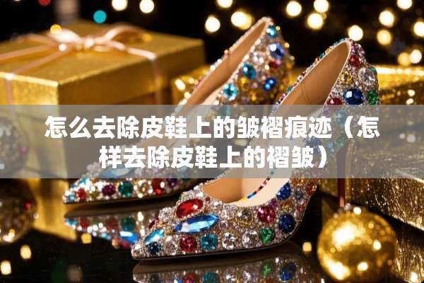 怎么去除皮鞋上的皱褶痕迹（怎样去除皮鞋上的褶皱）