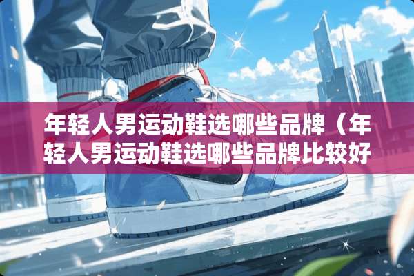 年轻人男运动鞋选哪些品牌（年轻人男运动鞋选哪些品牌比较好）