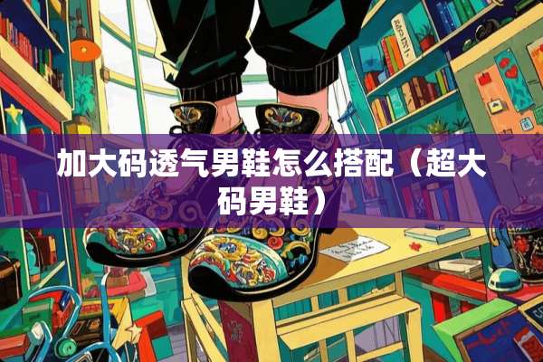 加大码透气男鞋怎么搭配（超大码男鞋）