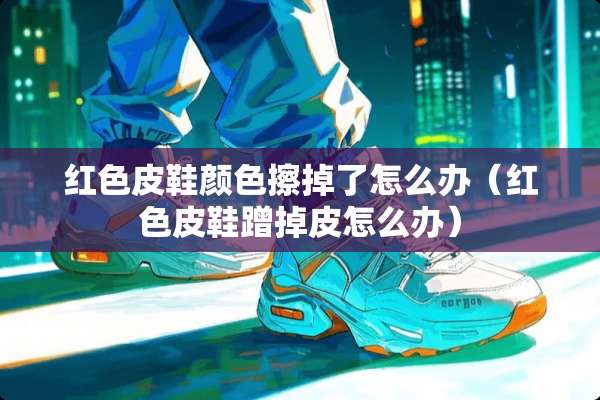 红色皮鞋颜色擦掉了怎么办（红色皮鞋蹭掉皮怎么办）