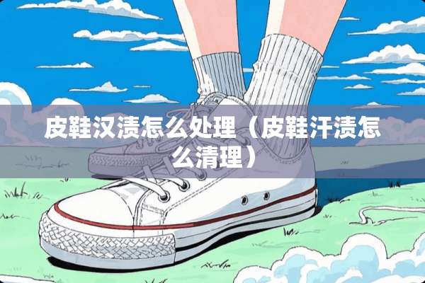 皮鞋汉渍怎么处理（皮鞋汗渍怎么清理）