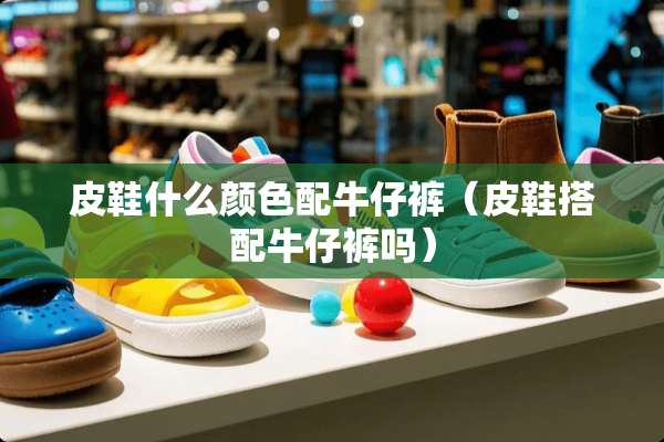 皮鞋什么颜色配牛仔裤（皮鞋搭配牛仔裤吗）