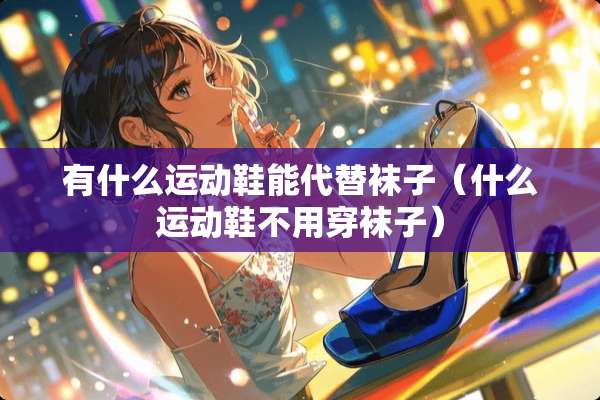有什么运动鞋能代替袜子（什么运动鞋不用穿袜子）