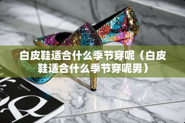 白皮鞋适合什么季节穿呢（白皮鞋适合什么季节穿呢男）