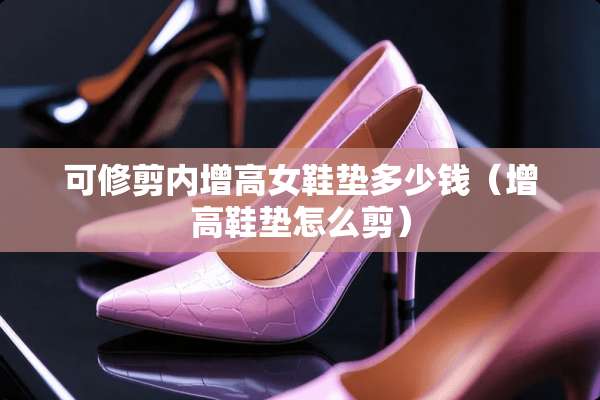 可修剪内增高女鞋垫多少钱（增高鞋垫怎么剪）