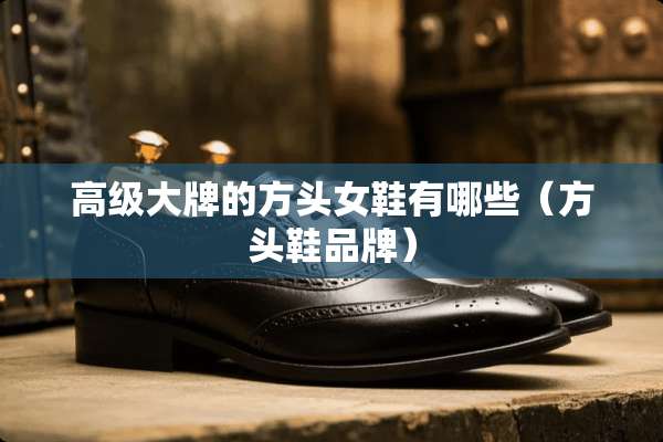 高级大牌的方头女鞋有哪些（方头鞋品牌）