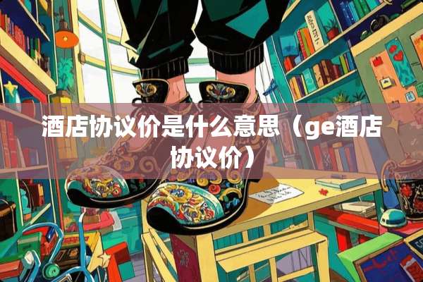 酒店协议价是什么意思（ge酒店协议价）