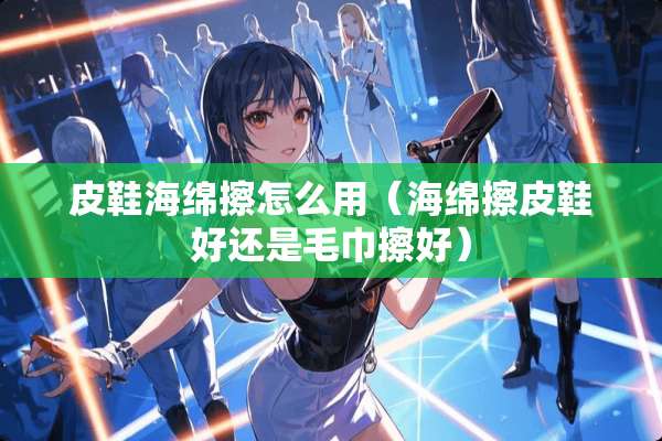 皮鞋海绵擦怎么用（海绵擦皮鞋好还是毛巾擦好）